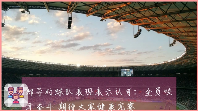 郑导对球队表现表示认可：全员咬牙奋斗 期待大家健康完赛