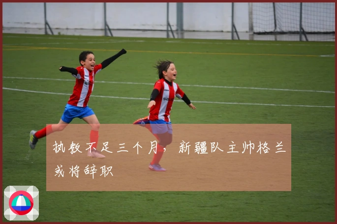 执教不足三个月，新疆队主帅格兰或将辞职