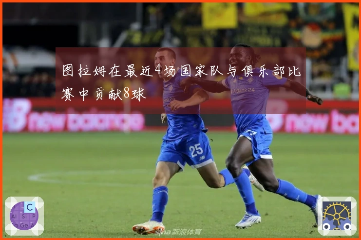图拉姆在最近4场国家队与俱乐部比赛中贡献8球