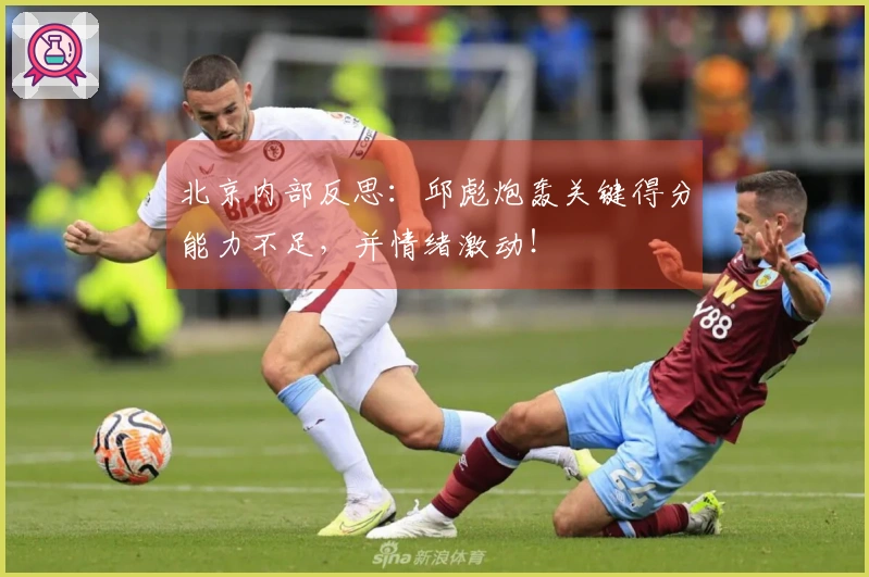 北京内部反思：邱彪炮轰关键得分能力不足，并情绪激动！