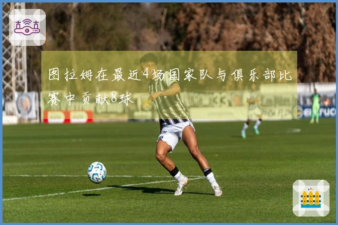 图拉姆在最近4场国家队与俱乐部比赛中贡献8球