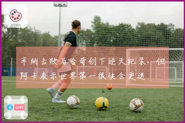 辛纳击败马哈奇创下逆天纪录，但阿卡表示世界第一很快会更迭