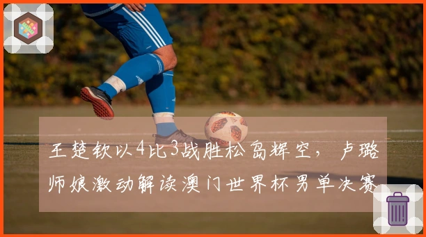 王楚钦以4比3战胜松岛辉空，卢璐师娘激动解读澳门世界杯男单决赛瞬间！