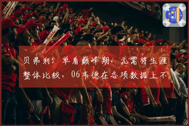 贝弗利：单看巅峰期，无需将生涯整体比较，06韦德在各项数据上不及18哈登