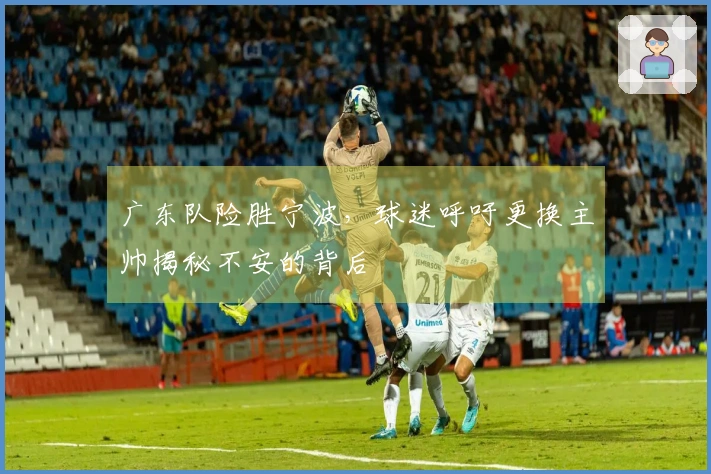 广东队险胜宁波，球迷呼吁更换主帅揭秘不安的背后