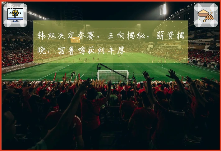 韩旭决定参赛，去向揭秘，薪资揭晓，宫鲁鸣获利丰厚