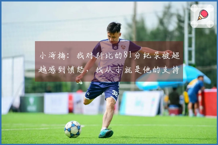 小海梅：我对科比的81分纪录被超越感到愤怒，我从小就是他的支持者