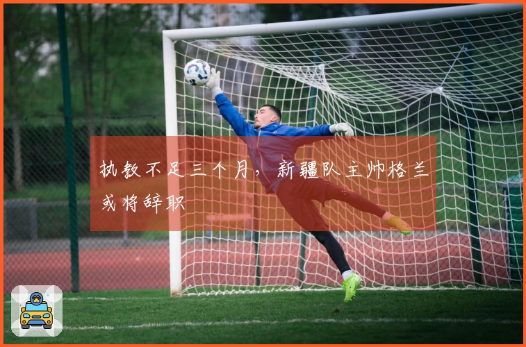 执教不足三个月，新疆队主帅格兰或将辞职