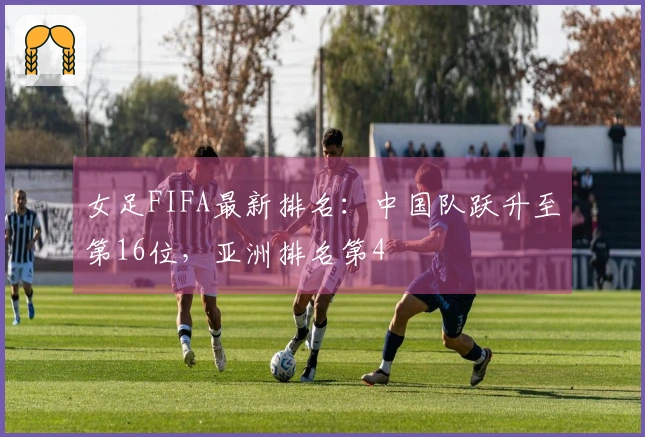 女足FIFA最新排名：中国队跃升至第16位，亚洲排名第4