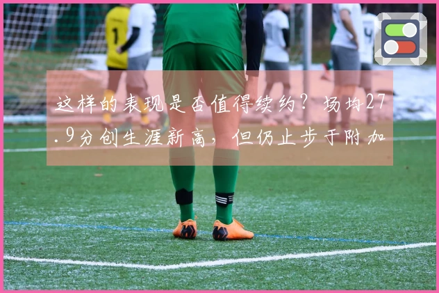 这样的表现是否值得续约？场均27.9分创生涯新高，但仍止步于附加赛首轮。
