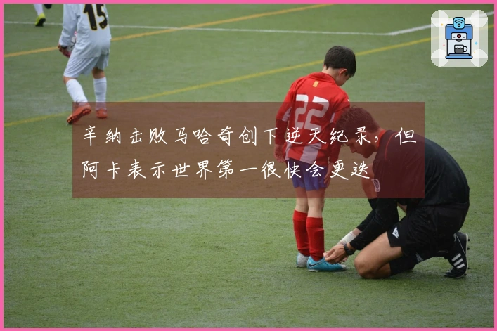 辛纳击败马哈奇创下逆天纪录，但阿卡表示世界第一很快会更迭