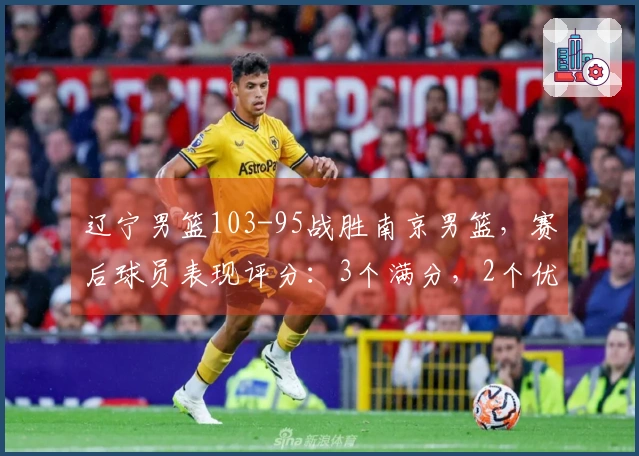 辽宁男篮103-95战胜南京男篮，赛后球员表现评分：3个满分，2个优秀，4个不佳